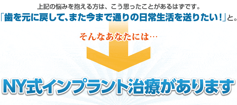 もっと安全に、安心して治療ができるようなインプラントはないのか？そんなあなたの悩みは・・・NY式インプラントで全て解決！