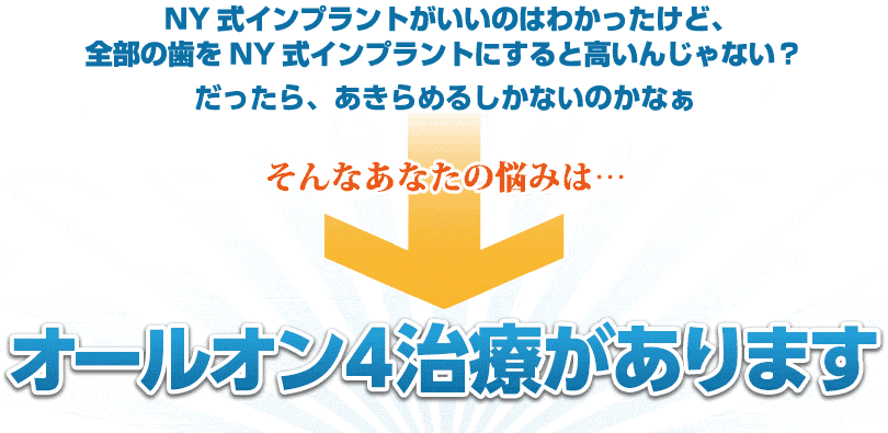 NY式インプラントがいいのはわかったけど、部の歯をNY式インプラントにすると高いんじゃない？だったら、従来型の総インプラントか総入れ歯の方がいいかなあ・・・そんなあなたの悩みは・・・All-on-4で全て解決！