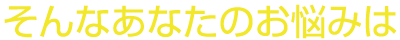そんなあなたのお悩みは