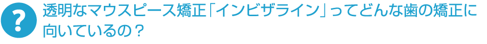透明なマウスピース矯正「インビザライン」ってどんな歯の矯正に向いているの？