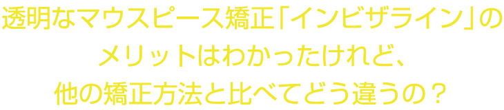 透明なマウスピース矯正「インビザライン」のメリットはわかったけれど、他の矯正方法と比べてどう違うの？