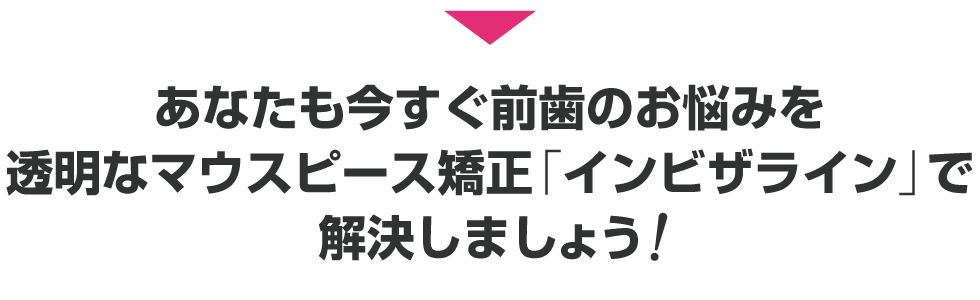 あなたも今すぐ前歯のお悩みを透明なマウスピース矯正「インビザライン」で解決しましょう！

