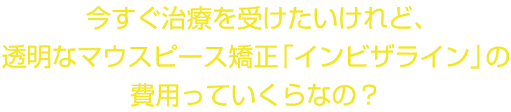 今すぐ治療を受けたいけれど、透明なマウスピース矯正「インビザライン」の費用っていくらなの？
